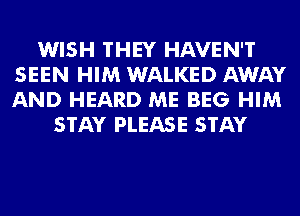 WISH THEY HAVEN'T
SEEN HIM WALKED AWAY
AND HEARD ME BEG HIM

STAY PLEASE STAY