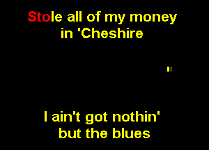 Stole all of my money
in 'Cheshire

I ain't got nothin'
but the blues