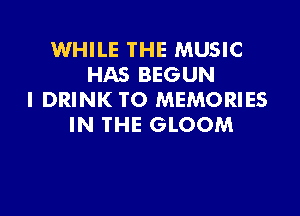 WHILE THE MUSIC
HAS BEGUN
l DRINK TO MEMORIES

IN THE GLOOM