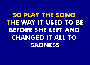 SO PLAY 'I'HE SONG
THE WAY IT USED TO BE
BEFORE SHE LEFT AND
CHANGED IT ALL T0
SADNESS