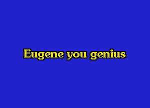 Eugene you genius