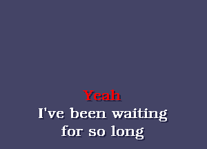 I've been waiting
for so long