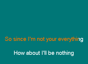 So since I'm not your everything

How about I'll be nothing