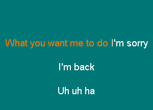 What you want me to do I'm sorry

I'm back

Uh uh ha