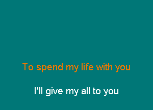 To spend my life with you

I'll give my all to you