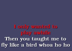 Then you taught me to
fly like a bird Whoa ho ho