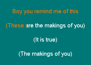 Boy you remind me ofthis
(These are the makings of you)

(It is true)

(The makings of you)