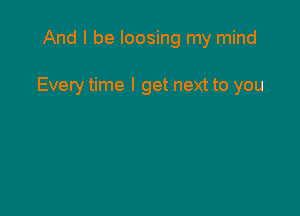 And I be loosing my mind

Everytime I get next to you