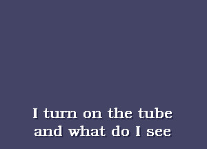 I turn on the tube

and What do I see I