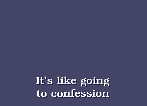 It's ljke going
to confession