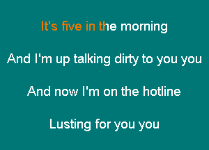 It's five in the morning
And I'm up talking dirty to you you

And now I'm on the hotline

Lusting for you you