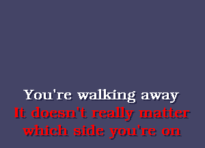 You're walking away