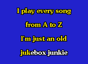 1 play every song

from A to Z
I'm just an old

jukebox junkie