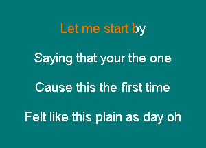 Let me start by
Saying that your the one

Cause this the first time

Felt like this plain as day oh