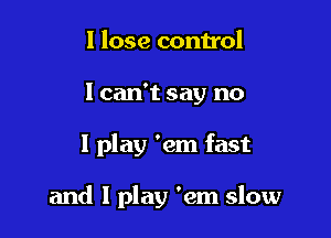 I lose control
I can't say no

I play 'em fast

and I play 'em slow
