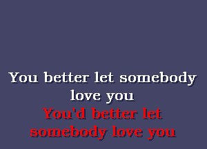 You better let somebody
love you