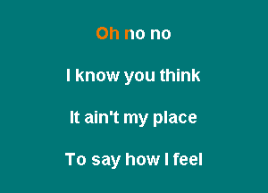 Oh no no

I know you think

It ain't my place

To say how I feel