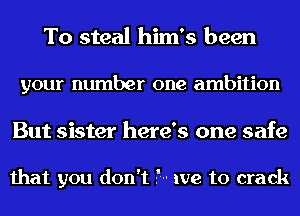 To steal him's been

your number one ambition

But sister here's one safe

that you don't .'-- we to crack