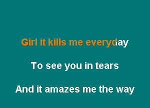 Girl it kills me everyday

To see you in tears

And it amazes me the way