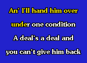 An' I'll hand him over

under one condition
A deal's a deal and

you can't give him back