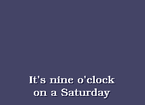 It's nine o'clock
on a Saturday