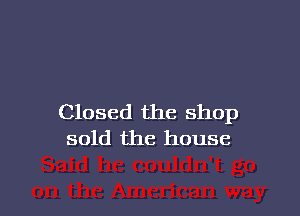 Closed the Shop
sold the house