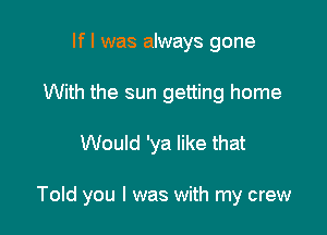 If I was always gone
With the sun getting home

Would 'ya like that

Told you I was with my crew