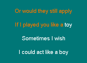 Or would they still apply

If I played you like a toy

Sometimes I wish

I could act like a boy