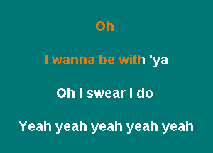 Oh
I wanna be with 'ya

Oh I swear I do

Yeah yeah yeah yeah yeah