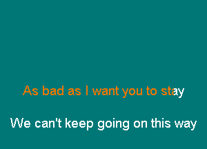 As bad as I want you to stay

We can't keep going on this way