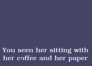 You seen her sitting With
her coffee and her paper