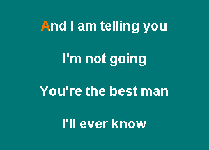 And I am telling you

I'm not going
You're the best man

I'll ever know