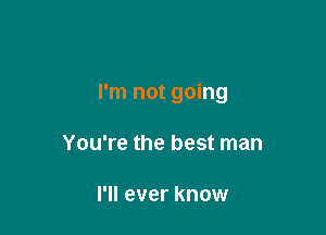 I'm not going

You're the best man

I'll ever know