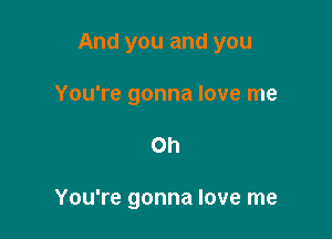 And you and you

You're gonna love me
on

You're gonna love me