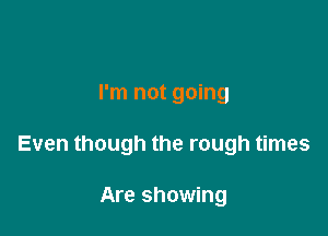 I'm not going

Even though the rough times

Are showing