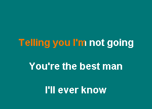 Telling you I'm not going

You're the best man

I'll ever know