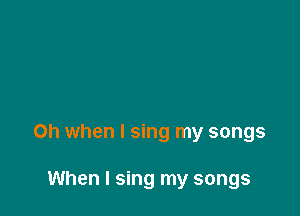 Oh when I sing my songs

When I sing my songs
