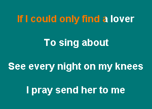 Ifl could only fmd a lover
To sing about

See every night on my knees

I pray send her to me
