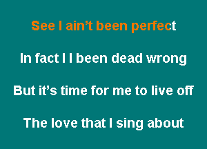 See I aim been perfect
In fact I I been dead wrong
But itIs time for me to live off

The love that I sing about