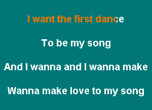I want the fll'St dance
To be my song

And I wanna and I wanna make

Wanna make love to my song