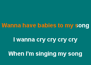 Wanna have babies to my song

lwanna cry cry cry cry

When Pm singing my song