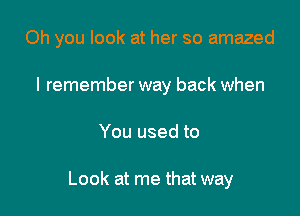 Oh you look at her so amazed

I remember way back when
You used to

Look at me that way