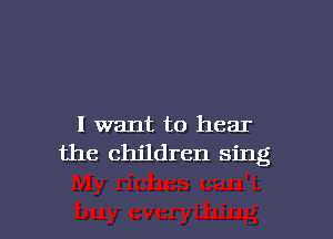 I want to hear
the children sing