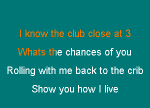 I know the club close at 3

Whats the chances of you

Rolling with me back to the crib

Show you how I live