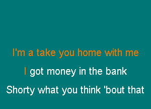 I'm a take you home with me

I got money in the bank
Shorty what you think 'bout that