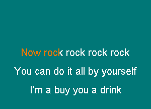 Now rock rock rock rock

You can do it all by yourself

I'm a buy you a drink