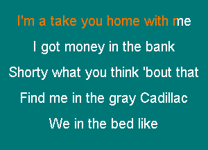 I'm a take you home with me
I got money in the bank
Shorty what you think 'bout that
Find me in the gray Cadillac
We in the bed like