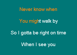 Never know when

You might walk by

So I gotta be right on time

When I see you