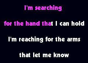 I'm searching

for the hand that I can hold

I'm reaching fat the arms

that let me know