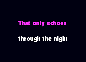 That only echoes

through the night